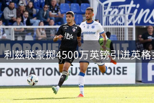 利兹联豪掷4500万英镑引进英格兰新锐国门 创队史引援新纪录